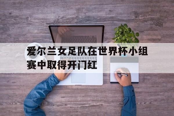 爱尔兰女足队在世界杯小组赛中取得开门红